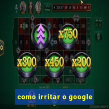 como irritar o google