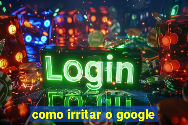 como irritar o google