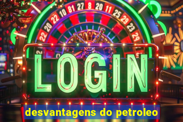 desvantagens do petroleo