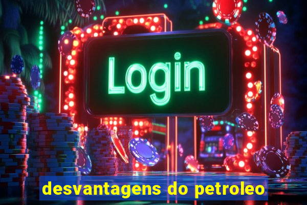 desvantagens do petroleo