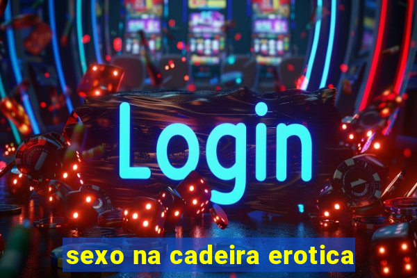 sexo na cadeira erotica