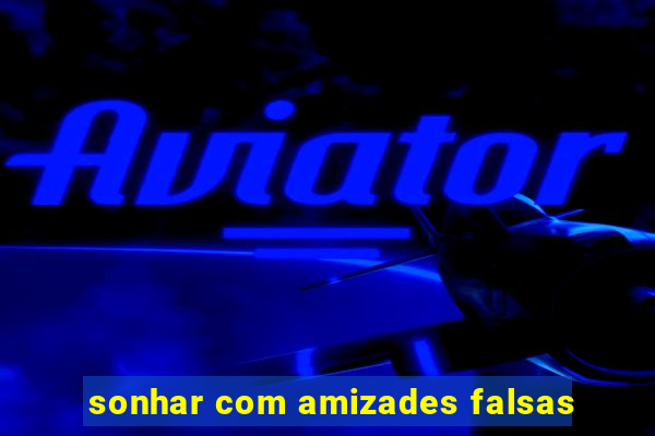 sonhar com amizades falsas