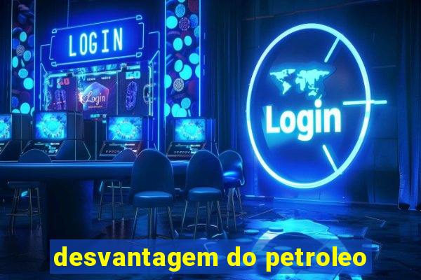 desvantagem do petroleo