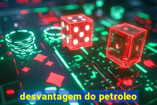 desvantagem do petroleo