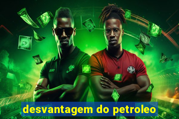 desvantagem do petroleo