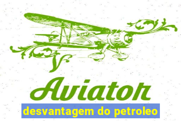 desvantagem do petroleo